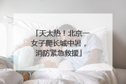 天太热！北京一女子爬长城中暑，消防紧急救援
